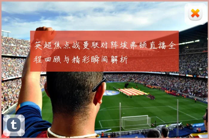 英超焦点战曼联对阵埃弗顿直播全程回顾与精彩瞬间解析