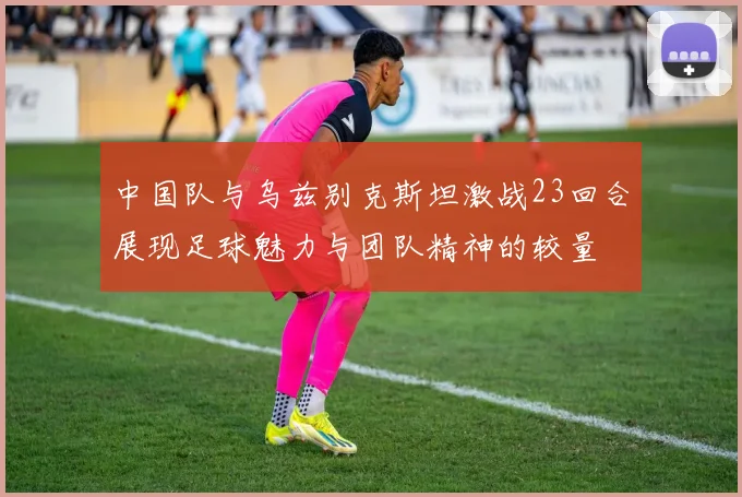 中国队与乌兹别克斯坦激战23回合展现足球魅力与团队精神的较量