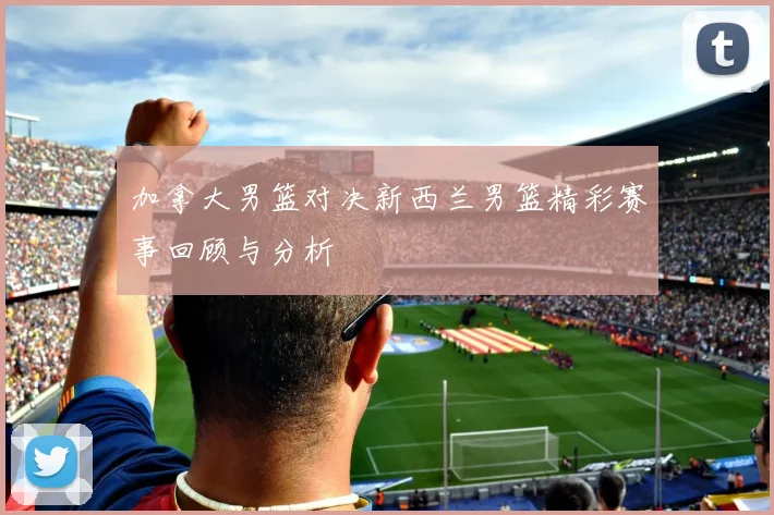 加拿大男篮对决新西兰男篮精彩赛事回顾与分析