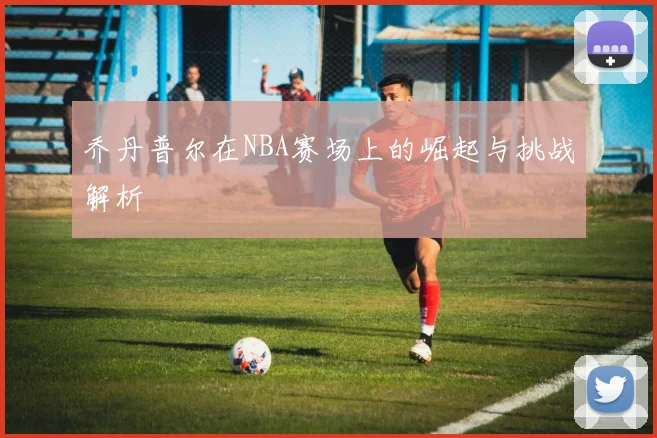 乔丹普尔在NBA赛场上的崛起与挑战解析