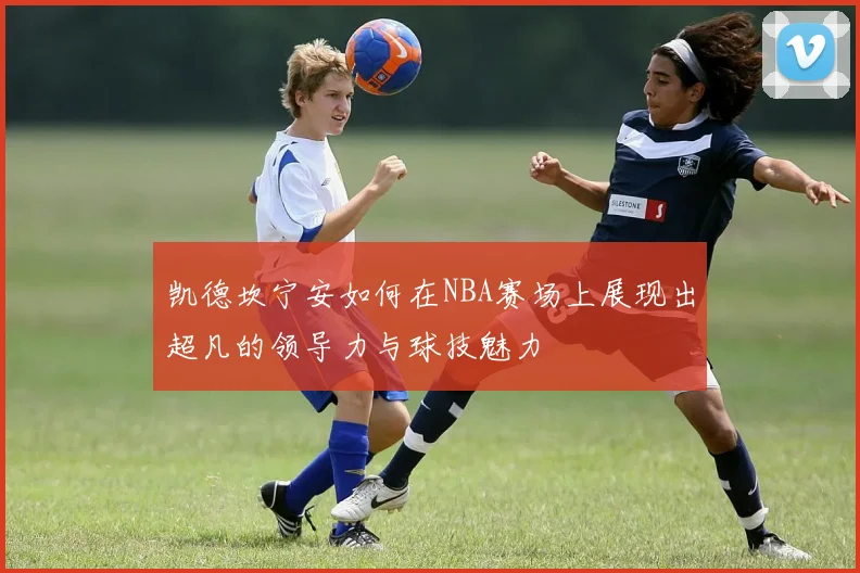 凯德坎宁安如何在NBA赛场上展现出超凡的领导力与球技魅力