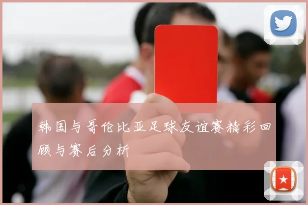 韩国与哥伦比亚足球友谊赛精彩回顾与赛后分析
