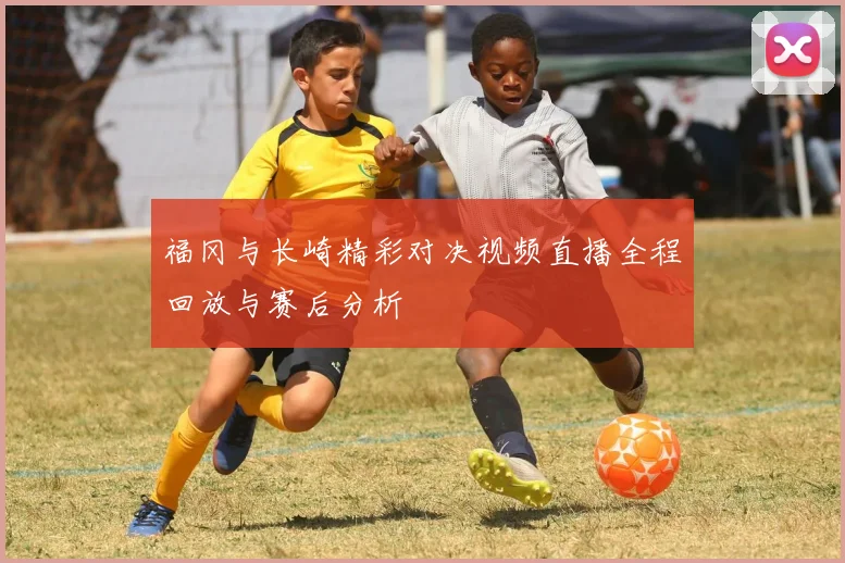 福冈与长崎精彩对决视频直播全程回放与赛后分析
