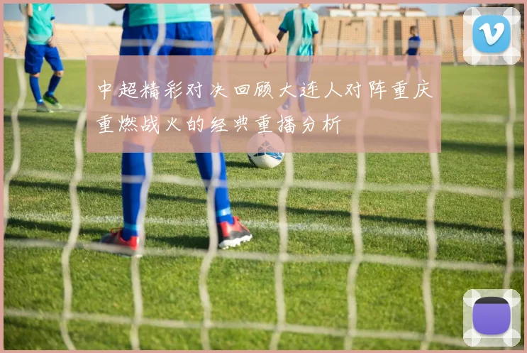 中超精彩对决回顾大连人对阵重庆重燃战火的经典重播分析