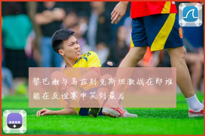 黎巴嫩与乌兹别克斯坦激战在即谁能在友谊赛中笑到最后