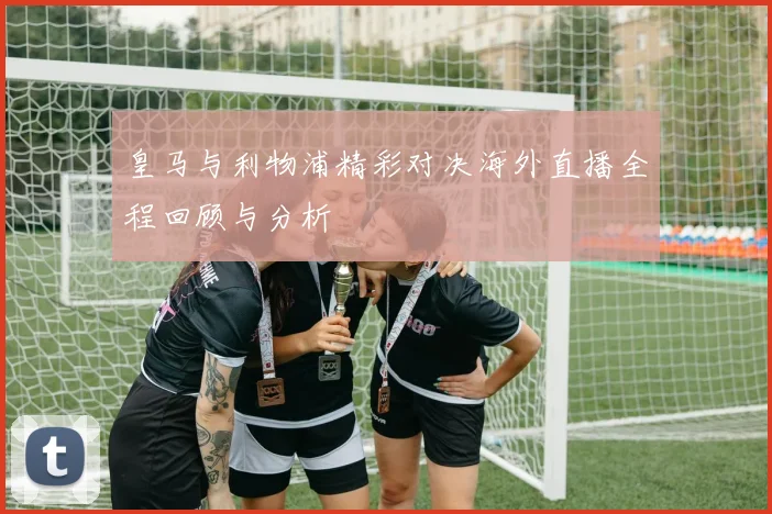 皇马与利物浦精彩对决海外直播全程回顾与分析