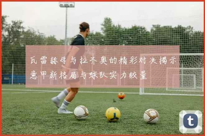 瓦雷赫母与拉齐奥的精彩对决揭示意甲新格局与球队实力较量