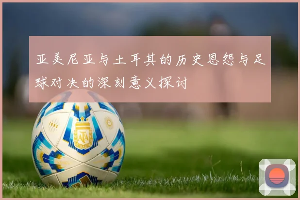 亚美尼亚与土耳其的历史恩怨与足球对决的深刻意义探讨