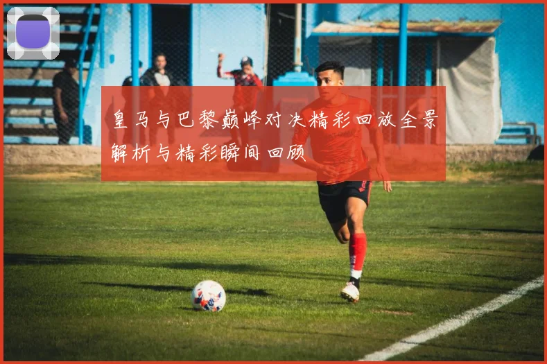 皇马与巴黎巅峰对决精彩回放全景解析与精彩瞬间回顾