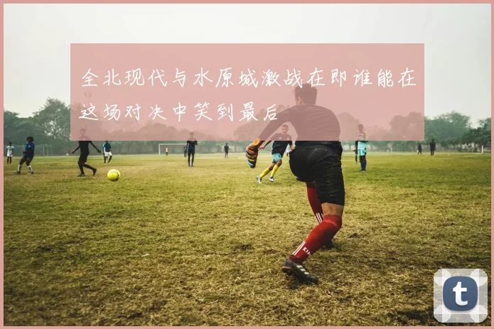 全北现代与水原城激战在即谁能在这场对决中笑到最后