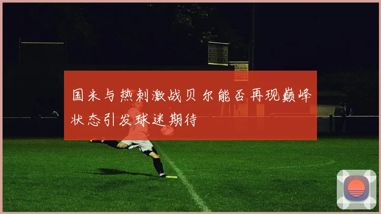 国米与热刺激战贝尔能否再现巅峰状态引发球迷期待