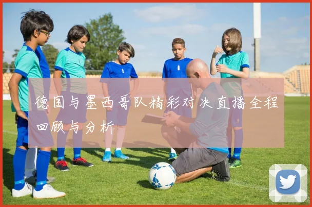德国与墨西哥队精彩对决直播全程回顾与分析