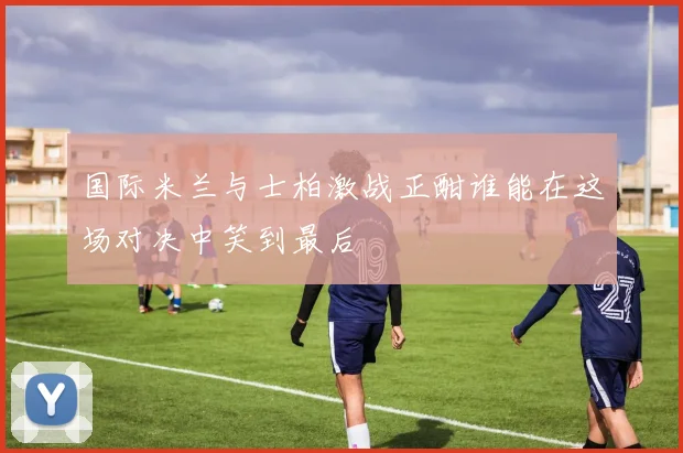 国际米兰与士柏激战正酣谁能在这场对决中笑到最后