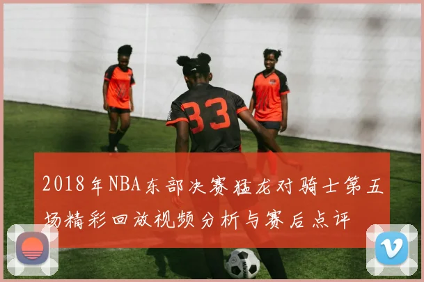 2018年NBA东部决赛猛龙对骑士第五场精彩回放视频分析与赛后点评