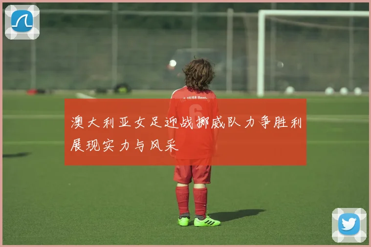 澳大利亚女足迎战挪威队力争胜利展现实力与风采