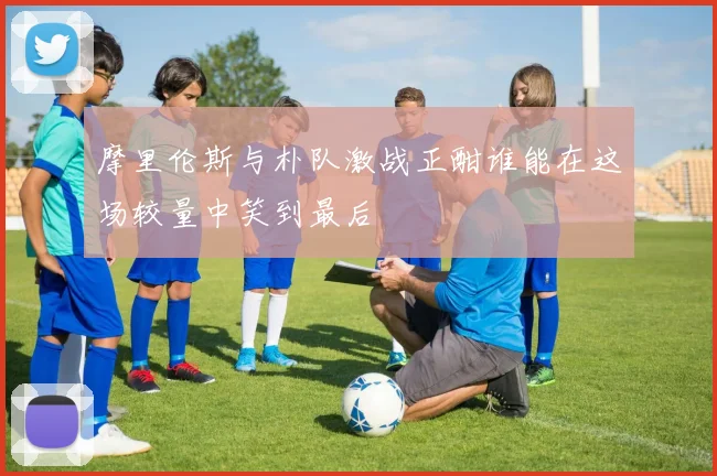 摩里伦斯与朴队激战正酣谁能在这场较量中笑到最后