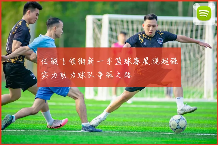 任骏飞领衔新一季篮球赛展现超强实力助力球队争冠之路