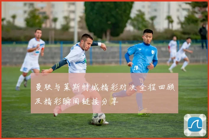 曼联与莱斯特城精彩对决全程回顾及精彩瞬间链接分享