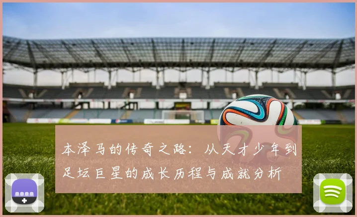 本泽马的传奇之路：从天才少年到足坛巨星的成长历程与成就分析