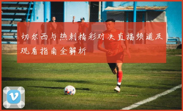 切尔西与热刺精彩对决直播频道及观看指南全解析