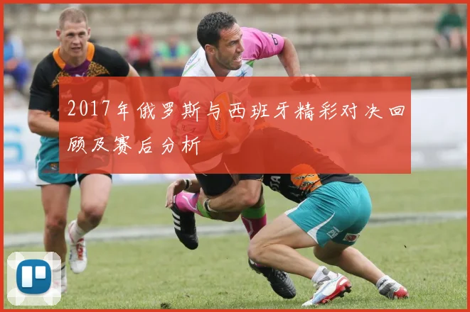 2017年俄罗斯与西班牙精彩对决回顾及赛后分析